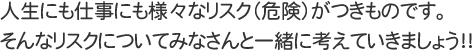 人生にも仕事にも様々なリスク（危険）がつきものです。そんなリスクについてみなさんと一緒に考えていきましょう